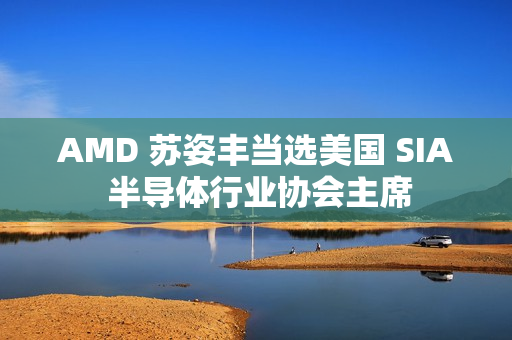 AMD 苏姿丰当选美国 SIA 半导体行业协会主席