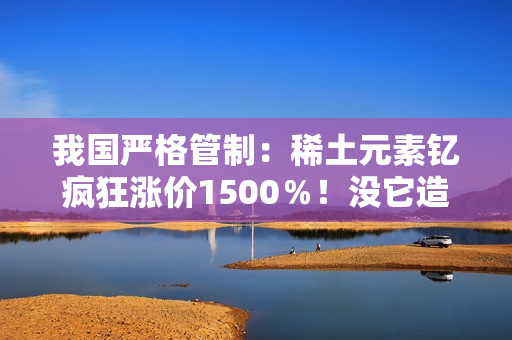 我国严格管制：稀土元素钇疯狂涨价1500％！没它造不了芯片
