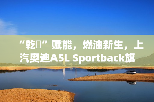 “乾崑”赋能，燃油新生，上汽奥迪A5L Sportback旗舰智曜型即将交付