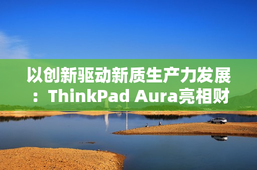 以创新驱动新质生产力发展：ThinkPad Aura亮相财新峰会