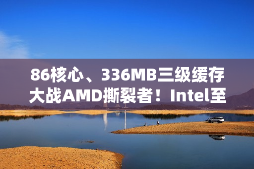 86核心、336MB三级缓存大战AMD撕裂者！Intel至强600系列首次曝光