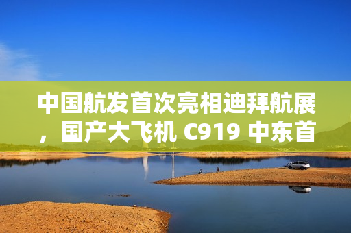 中国航发首次亮相迪拜航展，国产大飞机 C919 中东首秀