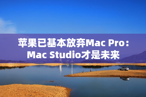 苹果已基本放弃Mac Pro：Mac Studio才是未来