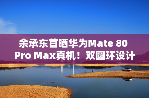 余承东首晒华为Mate 80 Pro Max真机！双圆环设计 外观史无前例