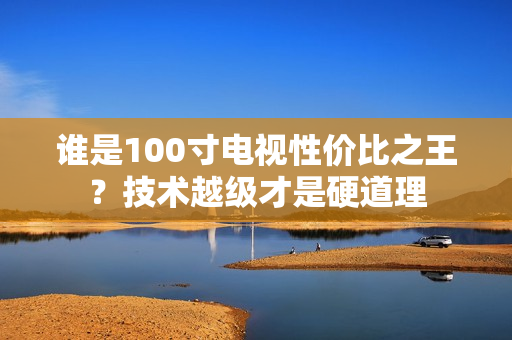 谁是100寸电视性价比之王?技术越级才是硬道理 谁是100寸电视性价比之王?技术越级才是硬道理