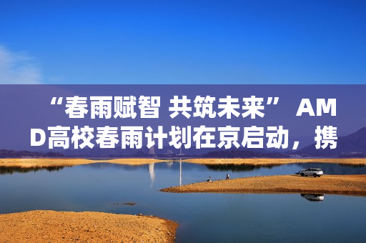 “春雨赋智 共筑未来” AMD高校春雨计划在京启动，携手生态链以AI赋能教育新生态