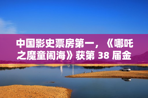 中国影史票房第一,《哪吒之魔童闹海》获第 38 届金鸡奖最佳美术片 中国影史票房第一,《哪吒之魔童闹海》获第 38 届金鸡奖最佳美术片
