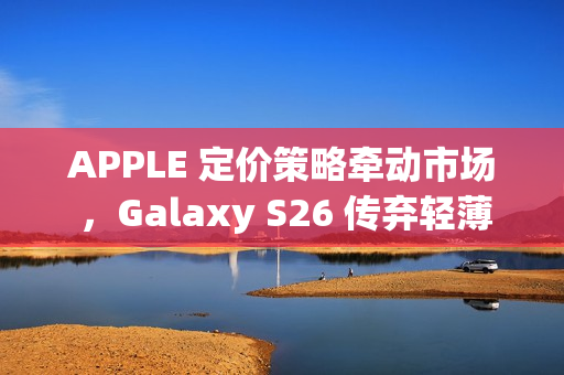 APPLE 定价策略牵动市场 ，Galaxy S26 传弃轻薄改打价格战!