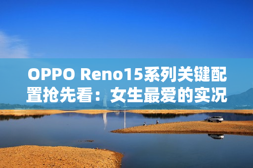 OPPO Reno15系列关键配置抢先看：女生最爱的实况图大升级