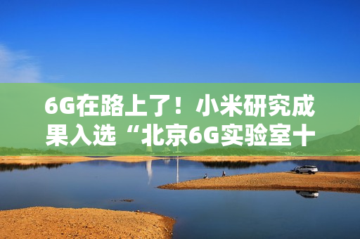 6G在路上了！小米研究成果入选“北京6G实验室十大进展”