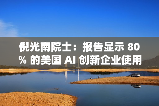 倪光南院士:报告显示 80% 的美国 AI 创新企业使用中国开源模型 倪光南院士:报告显示 80% 的美国 AI 创新企业使用中国开源模型