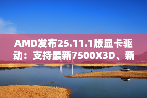 AMD发布25.11.1版显卡驱动:支持最新7500X3D、新增三款游戏 AMD发布25.11.1版显卡驱动:支持最新7500X3D、新增三款游戏