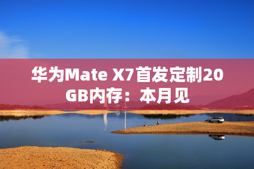 华为Mate X7首发定制20GB内存:本月见 华为Mate X7首发定制20GB内存:本月见