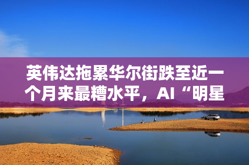 英伟达拖累华尔街跌至近一个月来最糟水平，AI“明星股”持续走弱