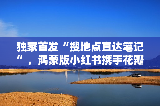 独家首发“搜地点直达笔记”，鸿蒙版小红书携手花瓣地图焕新体验