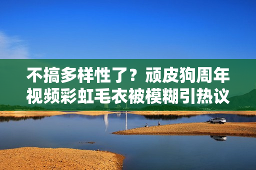 不搞多样性了?顽皮狗周年视频彩虹毛衣被模糊引热议 不搞多样性了?顽皮狗周年视频彩虹毛衣被模糊引热议