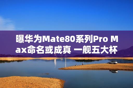 曝华为Mate80系列Pro Max命名或成真 一舰五大杯