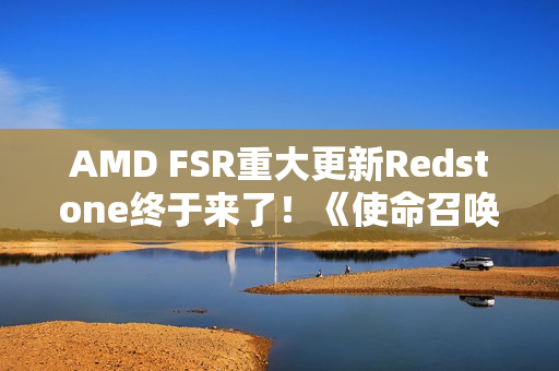 AMD FSR重大更新Redstone终于来了！《使命召唤》中首秀：可惜只有一个功能