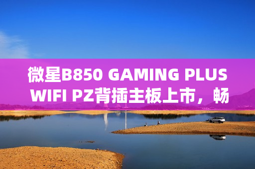 微星B850 GAMING PLUS WIFI PZ背插主板上市，畅享AM5平台