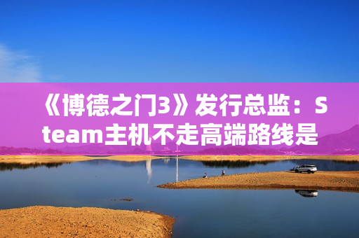 《博德之门3》发行总监：Steam主机不走高端路线是对的！