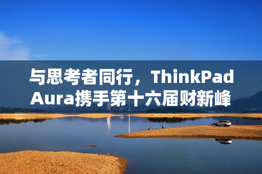 与思考者同行，ThinkPadAura携手第十六届财新峰会，共探韧性发展新路径