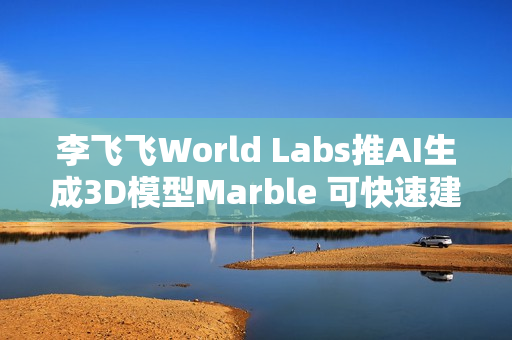 李飞飞World Labs推AI生成3D模型Marble 可快速建构现实场景 李飞飞World Labs推AI生成3D模型Marble 可快速建构现实场景