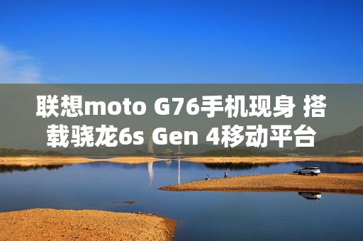 联想moto G76手机现身 搭载骁龙6s Gen 4移动平台