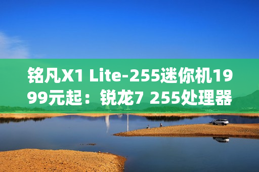 铭凡X1 Lite-255迷你机1999元起：锐龙7 255处理器 0.67kg携带便捷