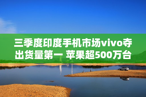 三季度印度手机市场vivo夺出货量第一 苹果超500万台 三季度印度手机市场vivo夺出货量第一 苹果超500万台