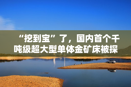 “挖到宝”了,国内首个千吨级超大型单体金矿床被探明 “挖到宝”了,国内首个千吨级超大型单体金矿床被探明