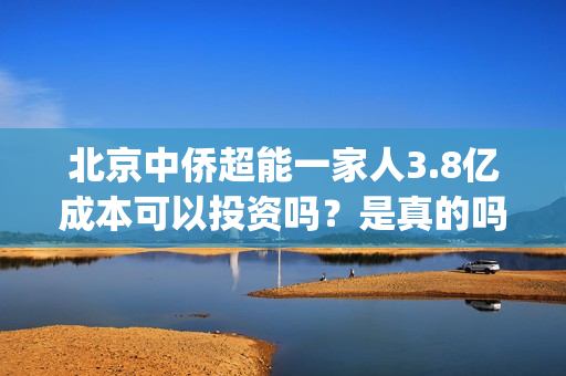 北京中侨超能一家人3.8亿成本可以投资吗？是真的吗？(中侨能源是小加油站吗)