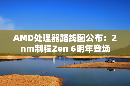 AMD处理器路线图公布:2nm制程Zen 6明年登场 AMD处理器路线图公布:2nm制程Zen 6明年登场