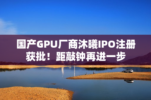 国产GPU厂商沐曦IPO注册获批！距敲钟再进一步