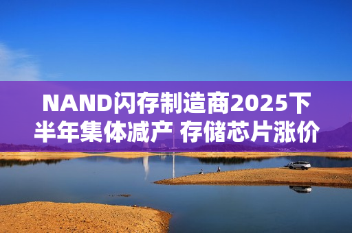 NAND闪存制造商2025下半年集体减产 存储芯片涨价难刹车