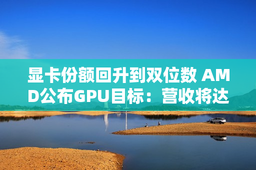 显卡份额回升到双位数 AMD公布GPU目标：营收将达600亿美元