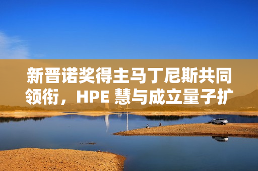 新晋诺奖得主马丁尼斯共同领衔，HPE 慧与成立量子扩展联盟
