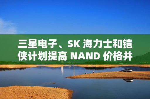 三星电子、SK 海力士和铠侠计划提高 NAND 价格并减产