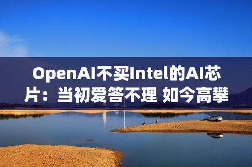 OpenAI不买Intel的AI芯片：当初爱答不理 如今高攀不起