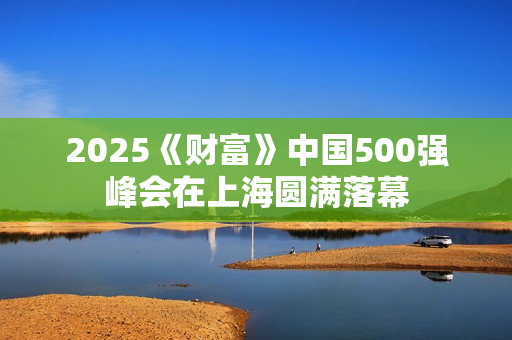 2025《财富》中国500强峰会在上海圆满落幕