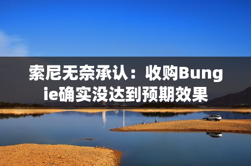 索尼无奈承认:收购Bungie确实没达到预期效果 索尼无奈承认:收购Bungie确实没达到预期效果