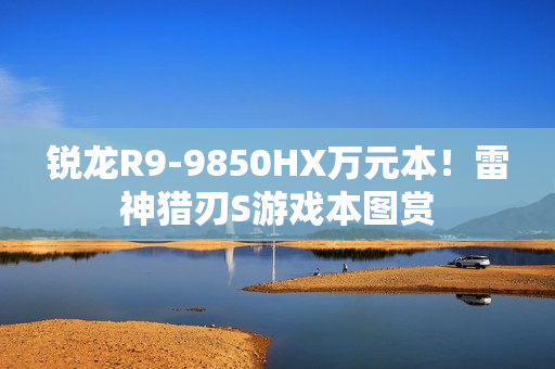 锐龙R9-9850HX万元本!雷神猎刃S游戏本图赏 锐龙R9-9850HX万元本!雷神猎刃S游戏本图赏