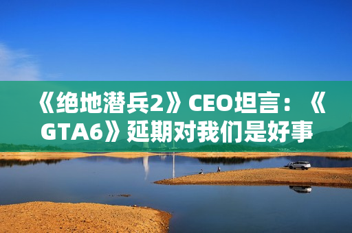 《绝地潜兵2》CEO坦言：《GTA6》延期对我们是好事