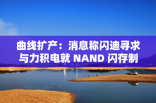 曲线扩产：消息称闪迪寻求与力积电就 NAND 闪存制造展开合作