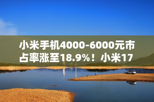 小米手机4000-6000元市占率涨至18.9%！小米17 Pro/Pro Max大获成功