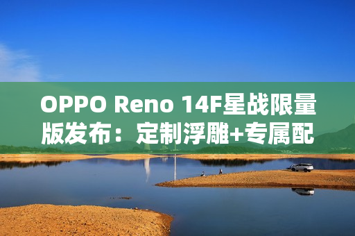OPPO Reno 14F星战限量版发布：定制浮雕+专属配件