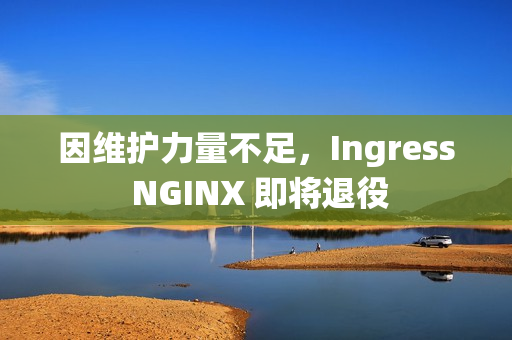 因维护力量不足，Ingress NGINX 即将退役