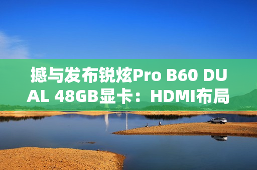 撼与发布锐炫Pro B60 DUAL 48GB显卡：HDMI布局不同寻常