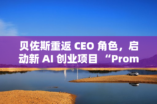 贝佐斯重返 CEO 角色，启动新 AI 创业项目 “Prometheus”