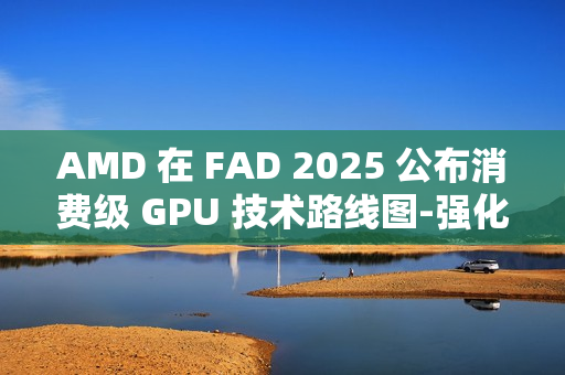 AMD 在 FAD 2025 公布消费级 GPU 技术路线图-强化 RDNA 架构、加速 AI PC 体验