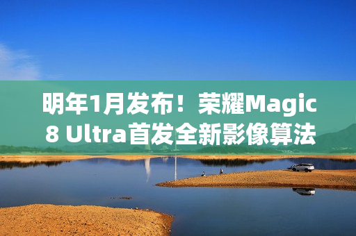 明年1月发布！荣耀Magic 8 Ultra首发全新影像算法架构